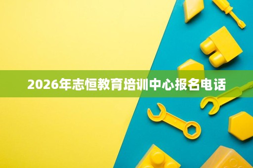 2026年志恒教育培训中心报名电话 2026年志恒教育培训中心报名电话