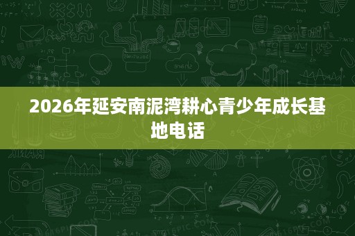 2026年延安南泥湾耕心青少年成长基地电话 2026年延安南泥湾耕心青少年成长基地电话