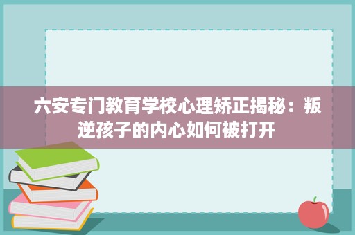 六安专门教育学校心理矫正揭秘:叛逆孩子的内心如何被打开 六安专门教育学校心理矫正揭秘:叛逆孩子的内心如何被打开