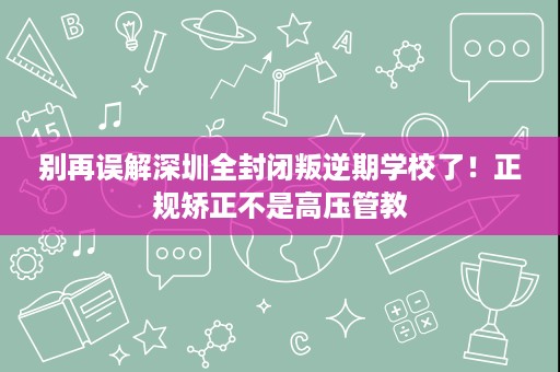 别再误解深圳全封闭叛逆期学校了!正规矫正不是高压管教 别再误解深圳全封闭叛逆期学校了!正规矫正不是高压管教