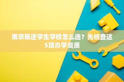 南京叛逆学生学校怎么选？先核查这5项办学资质