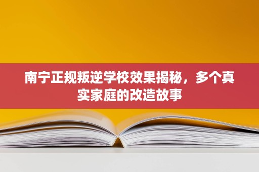南宁正规叛逆学校效果揭秘，多个真实家庭的改造故事