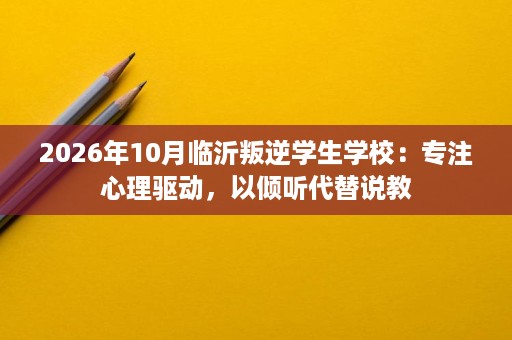 2026年10月临沂叛逆学生学校：专注心理驱动，以倾听代替说教