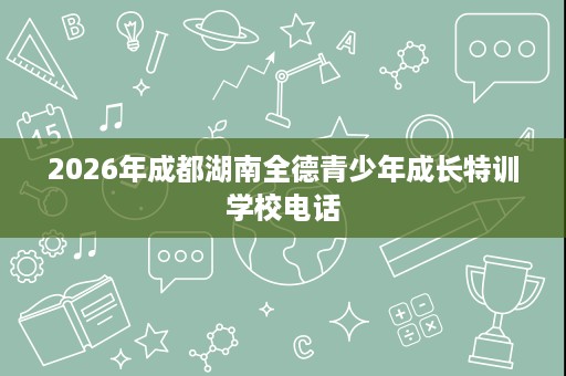 2026年成都湖南全德青少年成长特训学校电话 2026年成都湖南全德青少年成长特训学校电话
