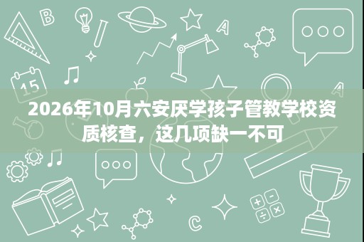 2026年10月六安厌学孩子管教学校资质核查,这几项缺一不可 2026年10月六安厌学孩子管教学校资质核查,这几项缺一不可