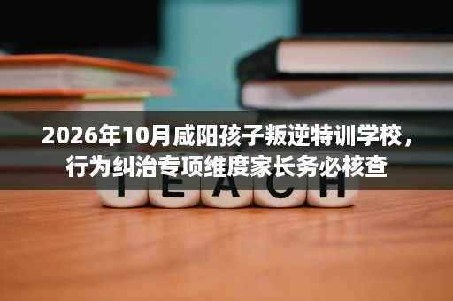 2026年10月咸阳孩子叛逆特训学校,行为纠治专项维度家长务必核查 2026年10月咸阳孩子叛逆特训学校,行为纠治专项维度家长务必核查