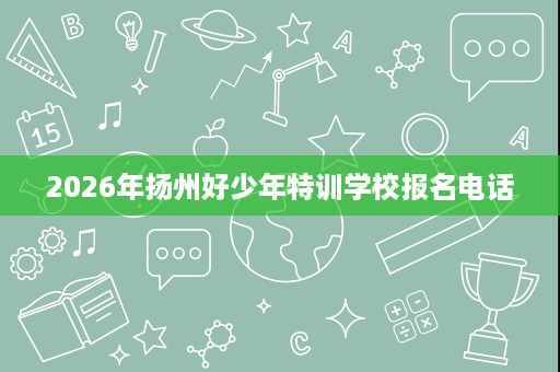 2026年扬州好少年特训学校报名电话 2026年扬州好少年特训学校报名电话