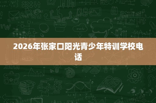 2026年张家口阳光青少年特训学校电话 2026年张家口阳光青少年特训学校电话