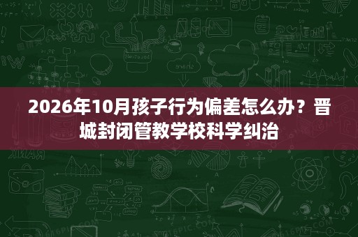 2026年10月孩子行为偏差怎么办?晋城封闭管教学校科学纠治 2026年10月孩子行为偏差怎么办?晋城封闭管教学校科学纠治