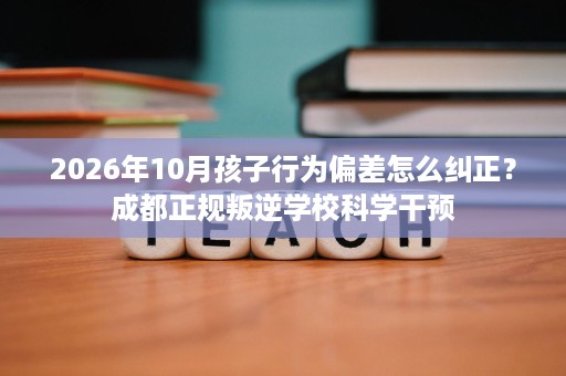 2026年10月孩子行为偏差怎么纠正?成都正规叛逆学校科学干预 2026年10月孩子行为偏差怎么纠正?成都正规叛逆学校科学干预