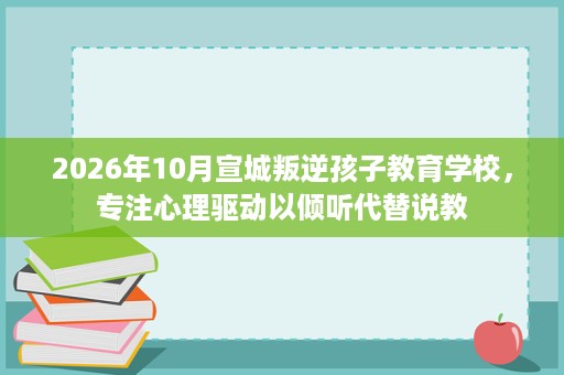 2026年10月宣城叛逆孩子教育学校,专注心理驱动以倾听代替说教 2026年10月宣城叛逆孩子教育学校,专注心理驱动以倾听代替说教
