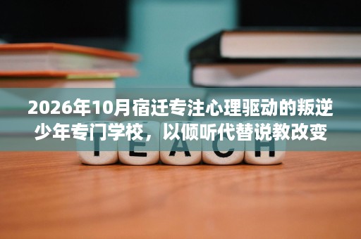 2026年10月宿迁专注心理驱动的叛逆少年专门学校，以倾听代替说教改变孩子