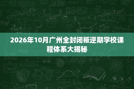 2026年10月广州全封闭叛逆期学校课程体系大揭秘 2026年10月广州全封闭叛逆期学校课程体系大揭秘