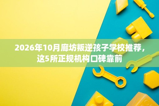 2026年10月廊坊叛逆孩子学校推荐,这5所正规机构口碑靠前 2026年10月廊坊叛逆孩子学校推荐,这5所正规机构口碑靠前