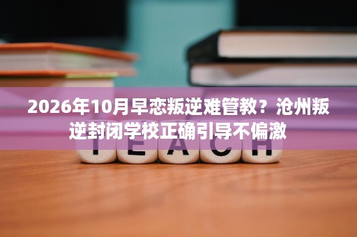 2026年10月早恋叛逆难管教?沧州叛逆封闭学校正确引导不偏激 2026年10月早恋叛逆难管教?沧州叛逆封闭学校正确引导不偏激