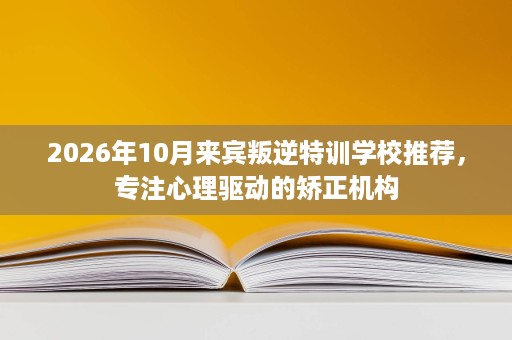 2026年10月来宾叛逆特训学校推荐,专注心理驱动的矫正机构 2026年10月来宾叛逆特训学校推荐,专注心理驱动的矫正机构