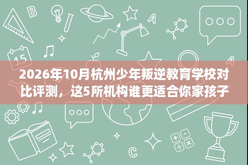 2026年10月杭州少年叛逆教育学校对比评测，这5所机构谁更适合你家孩子