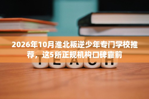 2026年10月淮北叛逆少年专门学校推荐,这5所正规机构口碑靠前 2026年10月淮北叛逆少年专门学校推荐,这5所正规机构口碑靠前