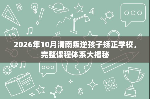 2026年10月渭南叛逆孩子矫正学校,完整课程体系大揭秘 2026年10月渭南叛逆孩子矫正学校,完整课程体系大揭秘
