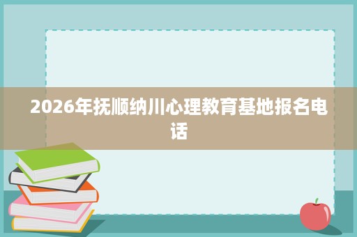 2026年抚顺纳川心理教育基地报名电话 2026年抚顺纳川心理教育基地报名电话