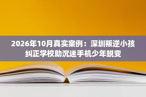 2026年10月真实案例:深圳叛逆小孩纠正学校助沉迷手机少年蜕变 2026年10月真实案例:深圳叛逆小孩纠正学校助沉迷手机少年蜕变