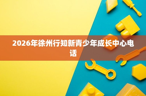 2026年徐州行知新青少年成长中心电话 2026年徐州行知新青少年成长中心电话