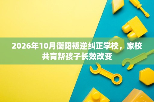 2026年10月衡阳叛逆纠正学校,家校共育帮孩子长效改变 2026年10月衡阳叛逆纠正学校,家校共育帮孩子长效改变