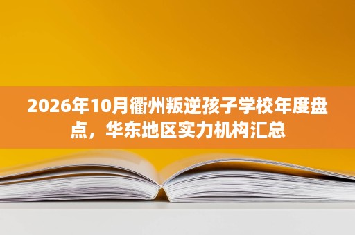 2026年10月衢州叛逆孩子学校年度盘点,华东地区实力机构汇总 2026年10月衢州叛逆孩子学校年度盘点,华东地区实力机构汇总