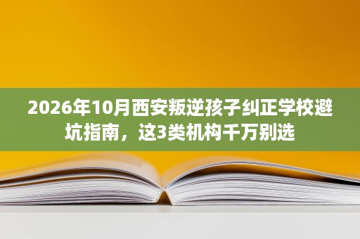 2026年10月西安叛逆孩子纠正学校避坑指南,这3类机构千万别选 2026年10月西安叛逆孩子纠正学校避坑指南,这3类机构千万别选