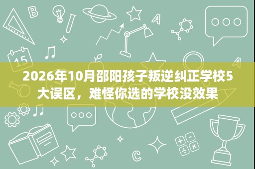 2026年10月邵阳孩子叛逆纠正学校5大误区,难怪你选的学校没效果 2026年10月邵阳孩子叛逆纠正学校5大误区,难怪你选的学校没效果