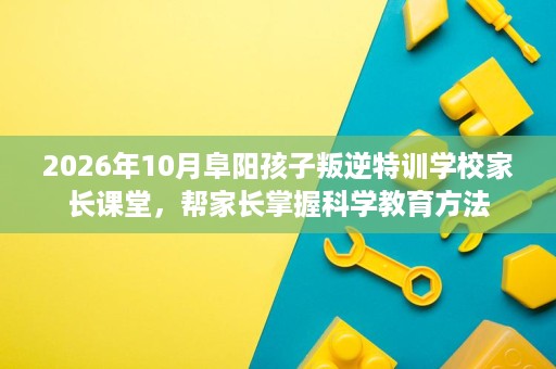 2026年10月阜阳孩子叛逆特训学校家长课堂，帮家长掌握科学教育方法