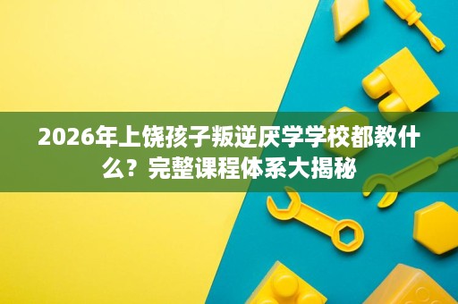 2026年上饶孩子叛逆厌学学校都教什么?完整课程体系大揭秘 2026年上饶孩子叛逆厌学学校都教什么?完整课程体系大揭秘