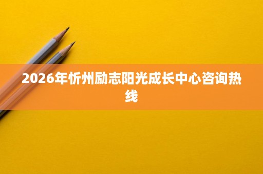 2026年忻州励志阳光成长中心咨询热线 2026年忻州励志阳光成长中心咨询热线