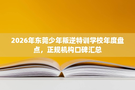 2026年东莞少年叛逆特训学校年度盘点,正规机构口碑汇总 2026年东莞少年叛逆特训学校年度盘点,正规机构口碑汇总