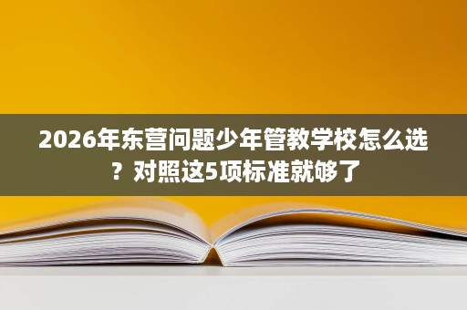 2026年东营问题少年管教学校怎么选?对照这5项标准就够了 2026年东营问题少年管教学校怎么选?对照这5项标准就够了