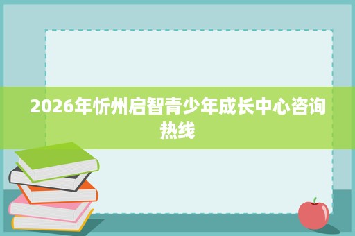 2026年忻州启智青少年成长中心咨询热线 2026年忻州启智青少年成长中心咨询热线