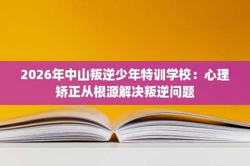 2026年中山叛逆少年特训学校:心理矫正从根源解决叛逆问题 2026年中山叛逆少年特训学校:心理矫正从根源解决叛逆问题