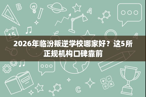 2026年临汾叛逆学校哪家好?这5所正规机构口碑靠前 2026年临汾叛逆学校哪家好?这5所正规机构口碑靠前