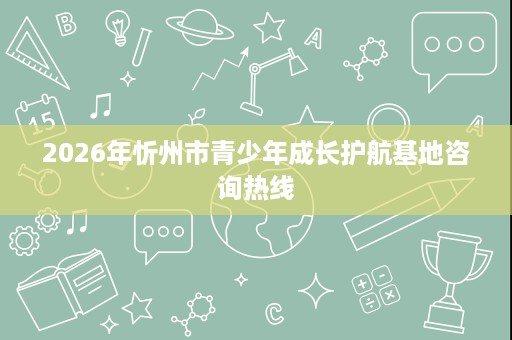 2026年忻州市青少年成长护航基地咨询热线 2026年忻州市青少年成长护航基地咨询热线