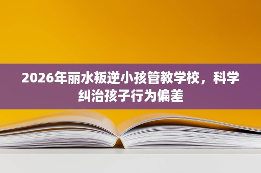 2026年丽水叛逆小孩管教学校,科学纠治孩子行为偏差 2026年丽水叛逆小孩管教学校,科学纠治孩子行为偏差