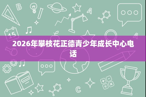 2026年攀枝花正德青少年成长中心电话 2026年攀枝花正德青少年成长中心电话