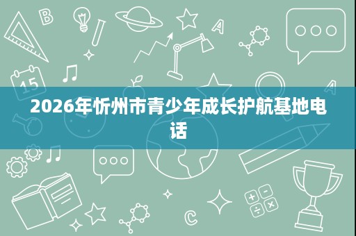 2026年忻州市青少年成长护航基地电话 2026年忻州市青少年成长护航基地电话