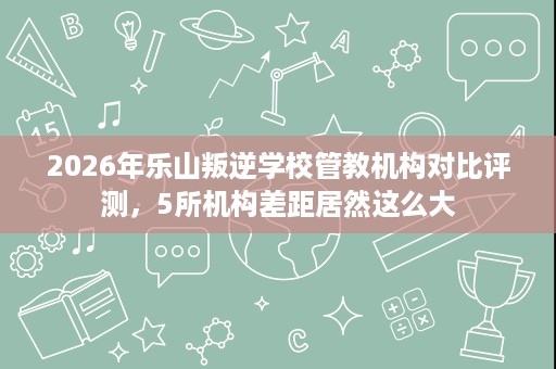 2026年乐山叛逆学校管教机构对比评测,5所机构差距居然这么大 2026年乐山叛逆学校管教机构对比评测,5所机构差距居然这么大