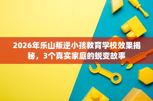 2026年乐山叛逆小孩教育学校效果揭秘，3个真实家庭的蜕变故事