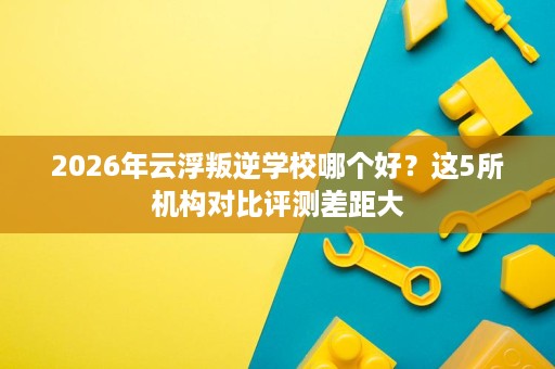 2026年云浮叛逆学校哪个好?这5所机构对比评测差距大 2026年云浮叛逆学校哪个好?这5所机构对比评测差距大