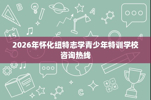 2026年怀化纽特志学青少年特训学校咨询热线 2026年怀化纽特志学青少年特训学校咨询热线