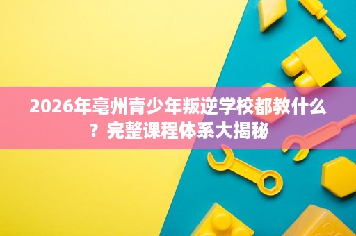 2026年亳州青少年叛逆学校都教什么?完整课程体系大揭秘 2026年亳州青少年叛逆学校都教什么?完整课程体系大揭秘