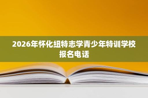 2026年怀化纽特志学青少年特训学校报名电话 2026年怀化纽特志学青少年特训学校报名电话