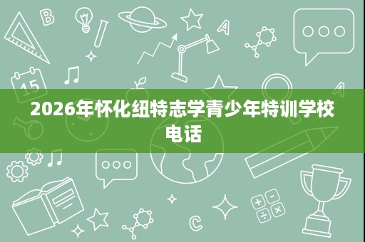 2026年怀化纽特志学青少年特训学校电话 2026年怀化纽特志学青少年特训学校电话