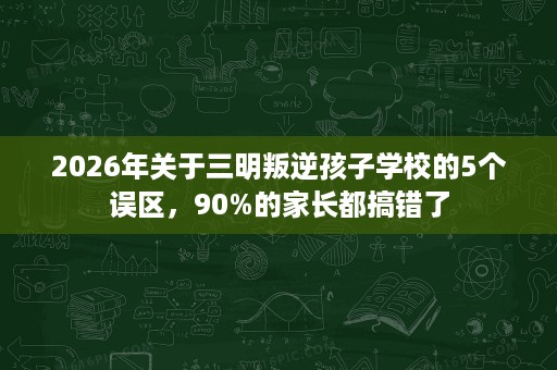 2026年关于三明叛逆孩子学校的5个误区,90%的家长都搞错了 2026年关于三明叛逆孩子学校的5个误区,90%的家长都搞错了
